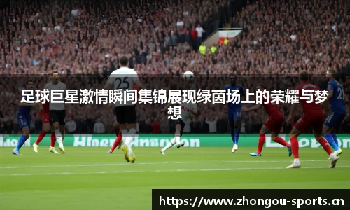 足球巨星激情瞬间集锦展现绿茵场上的荣耀与梦想